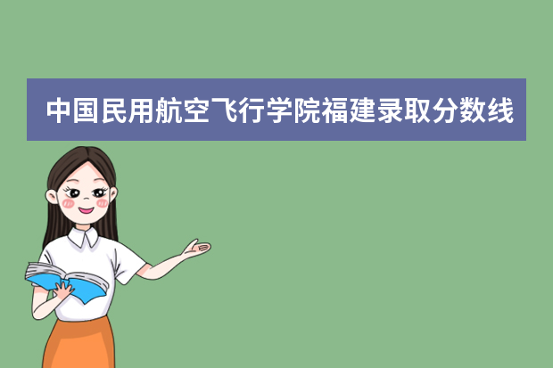 中国民用航空飞行学院福建录取分数线是多少 中国民用航空飞行学院福建招生人数多少